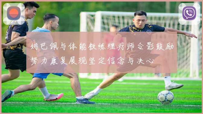 姆巴佩与体能教练理疗师合影鼓励努力康复展现坚定信念与决心