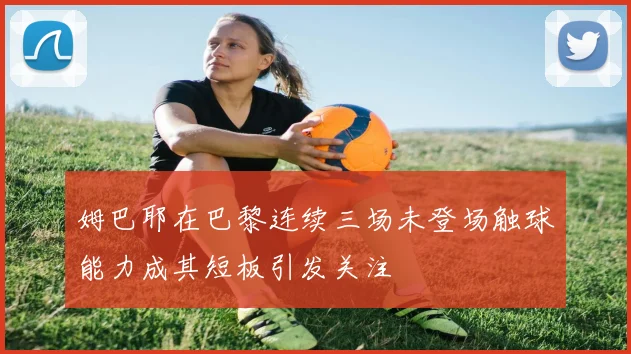 姆巴耶在巴黎连续三场未登场触球能力成其短板引发关注