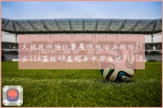 文班近四场比赛展现统治力场均25分118篮板48盖帽命中率高达513782