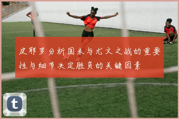 皮耶罗分析国米与尤文之战的重要性与细节决定胜负的关键因素