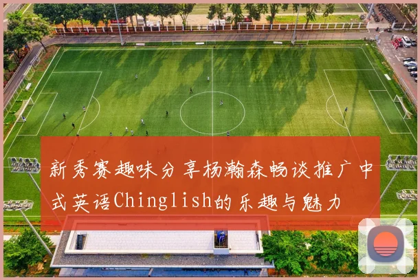 新秀赛趣味分享杨瀚森畅谈推广中式英语Chinglish的乐趣与魅力