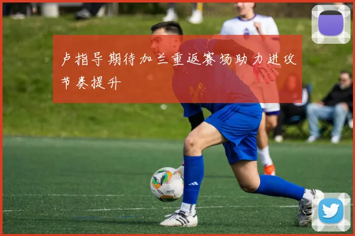 卢指导期待加兰重返赛场助力进攻节奏提升