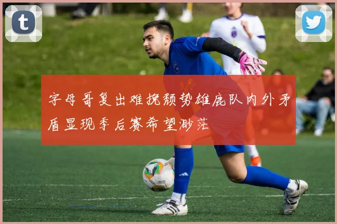 字母哥复出难挽颓势雄鹿队内外矛盾显现季后赛希望渺茫