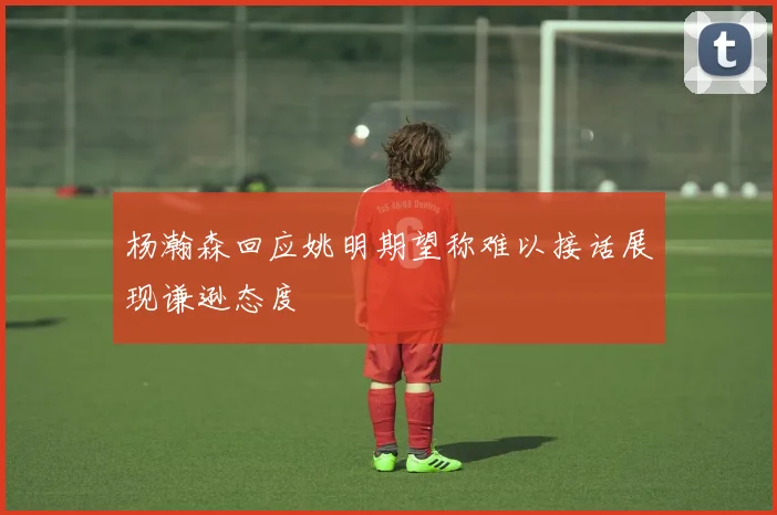 杨瀚森回应姚明期望称难以接话展现谦逊态度