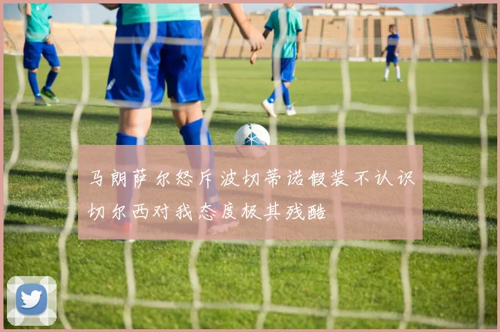 马朗萨尔怒斥波切蒂诺假装不认识切尔西对我态度极其残酷