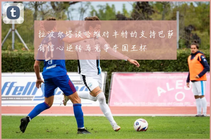 拉波尔塔谈哈维对丰特的支持巴萨有信心逆转马竞争夺国王杯