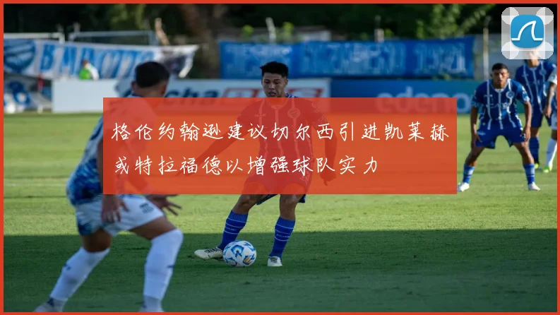格伦约翰逊建议切尔西引进凯莱赫或特拉福德以增强球队实力